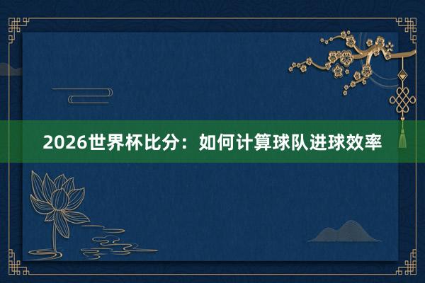 2026世界杯比分：如何计算球队进球效率